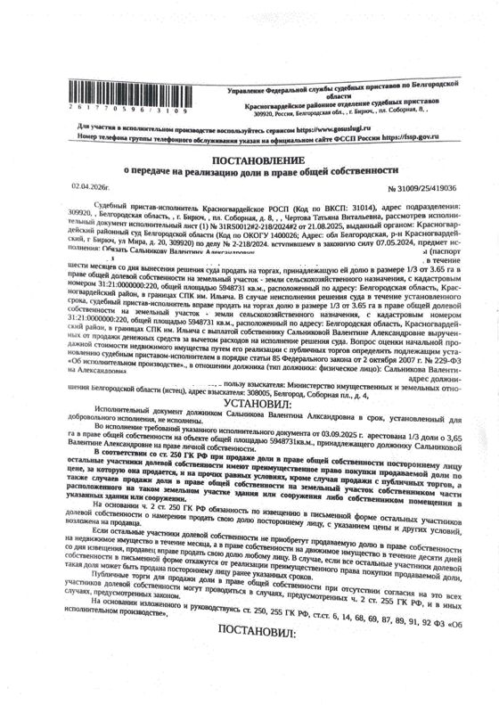 1/3 от 3,65 га в праве общей долевой собственности на земельный участок площадью 5948731 кв. м, кадастровый номер 31:21:0000000:220.  Имущество обременено: арест, запрещение регистрации. Имущество принадлежит на праве собственности Сальниковой В.А. Взыскатель: Министерство имущественных и земельных отношений Белгородской области. Основание реализации: исполнительный лист Красногвардейского районного суда Белгородской области от 21.08.2025 № 31RS0012#2-218/2024#2