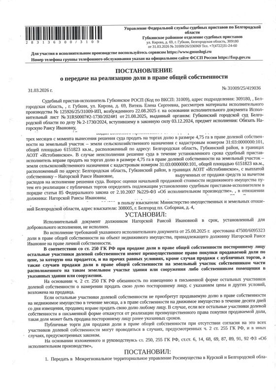 4.75 га в праве общей долевой собственности на земельный участок площадью 6047823 кв. м, кадастровый номер 31:03:0000000:101. Имущество обременено: арест, запрещение регистрации. Имущество принадлежит на праве собственности Нагорская Р.И. Взыскатель: Министерство земельных и имущественных отношений Белгородской области. Основание реализации: исполнительный лист Губкинского городского суда Белгородской области от 21.08.2025 №31RS0007#2-1730/2024#1