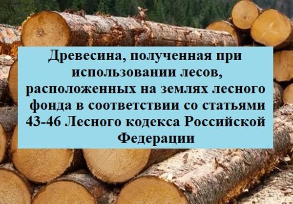 Древесина, которая получена при использовании лесов, расположенных на землях лесного фонда, в соответствии со ст. 43-46 Лесного кодекса РФ, в соответствии с Постановлением Правительства РФ от 23.07.2009 №604