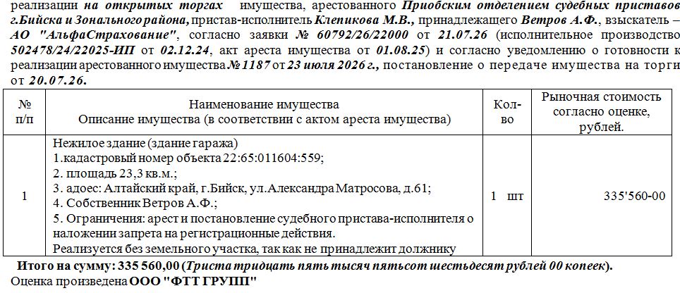 Лот№1 Нежилое здание (здание гаража) кадастровый номер объекта 22:65:011604:559;площадь 23,3 кв.м.; адрес: Алтайский край, г.Бийск, ул.Александра Матросова, д.61. Нач.цена 335560 руб. (Ветров А.Ф., арест и постановление судебного пристава-исполнителя о наложении запрета на регистрационные действия. Реализуется без земельного участка, так как не принадлежит должнику) (1187)
